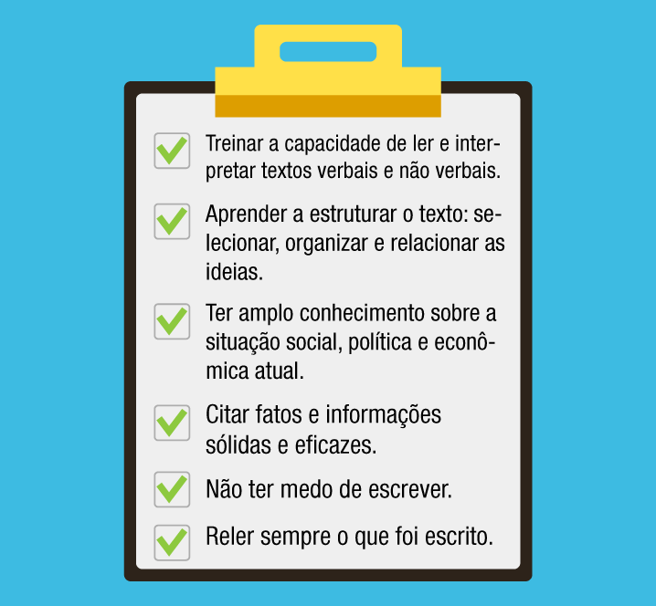 Treinar a capacidade de ler e interpretar textos verbais e não verbais. Aprender a estruturar o texto: selecionar, organizar e relacionar as ideias. Ter amplo conhecimento sobre a situação social, política e econômica atual. Citar fatos e informações sólidas e eficazes. Não ter medo de escrever. Reler sempre o que foi escrito.